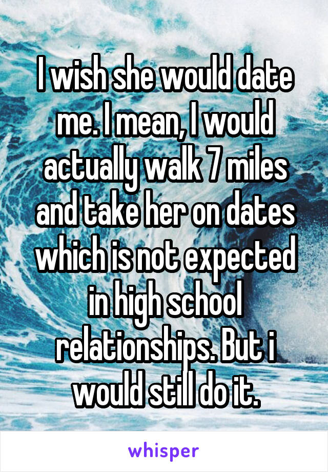 I wish she would date me. I mean, I would actually walk 7 miles and take her on dates which is not expected in high school relationships. But i would still do it.