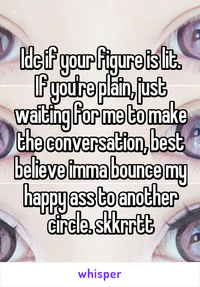 Idc if your figure is lit. If you're plain, just waiting for me to make the conversation, best believe imma bounce my happy ass to another circle. skkrrtt
