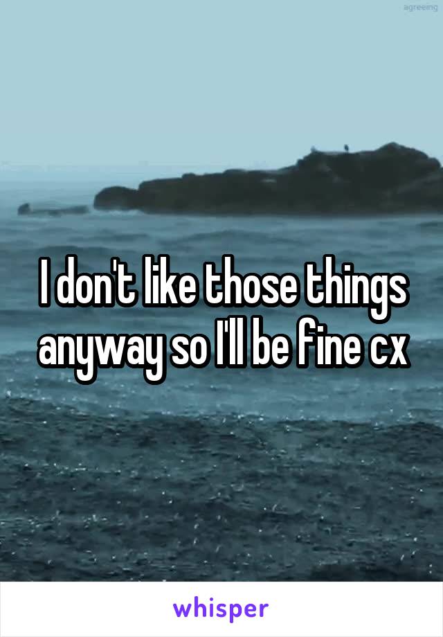 I don't like those things anyway so I'll be fine cx