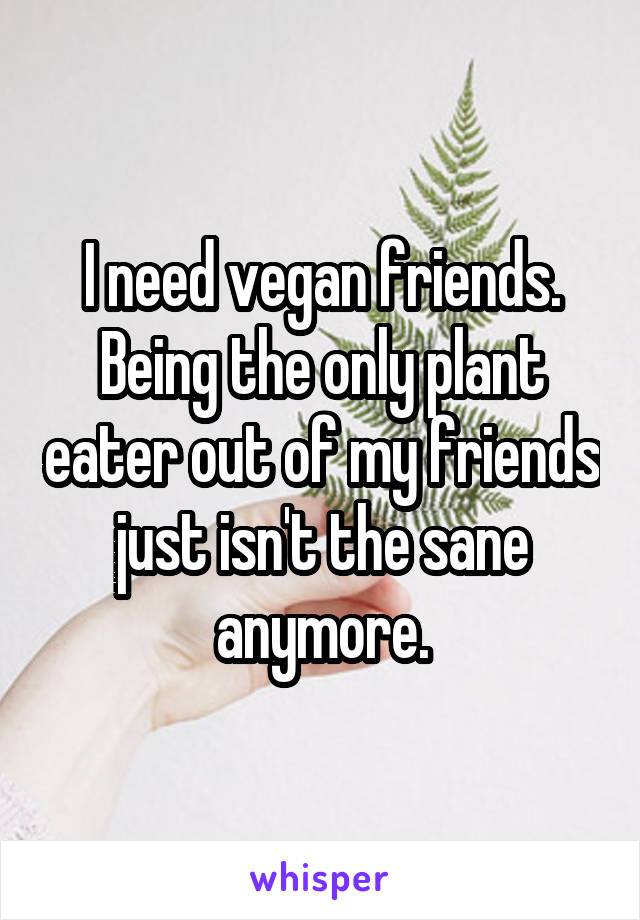 I need vegan friends. Being the only plant eater out of my friends just isn't the sane anymore.