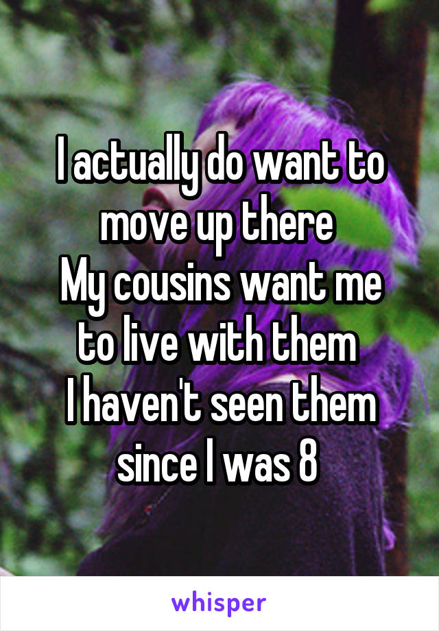 I actually do want to move up there 
My cousins want me to live with them 
I haven't seen them since I was 8 