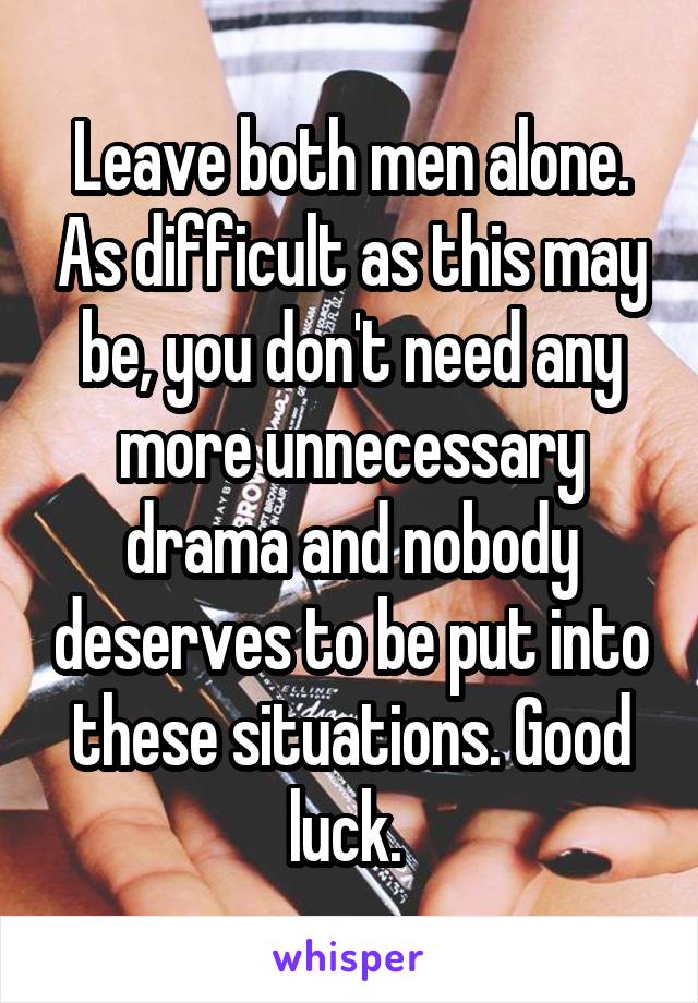 Leave both men alone. As difficult as this may be, you don't need any more unnecessary drama and nobody deserves to be put into these situations. Good luck. 