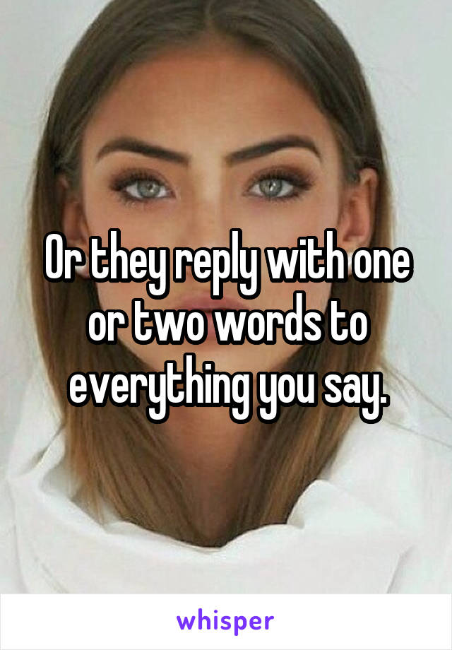 Or they reply with one or two words to everything you say.