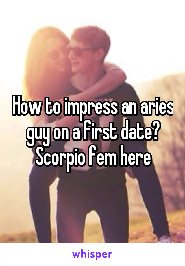 How to impress an aries guy on a first date? Scorpio fem here