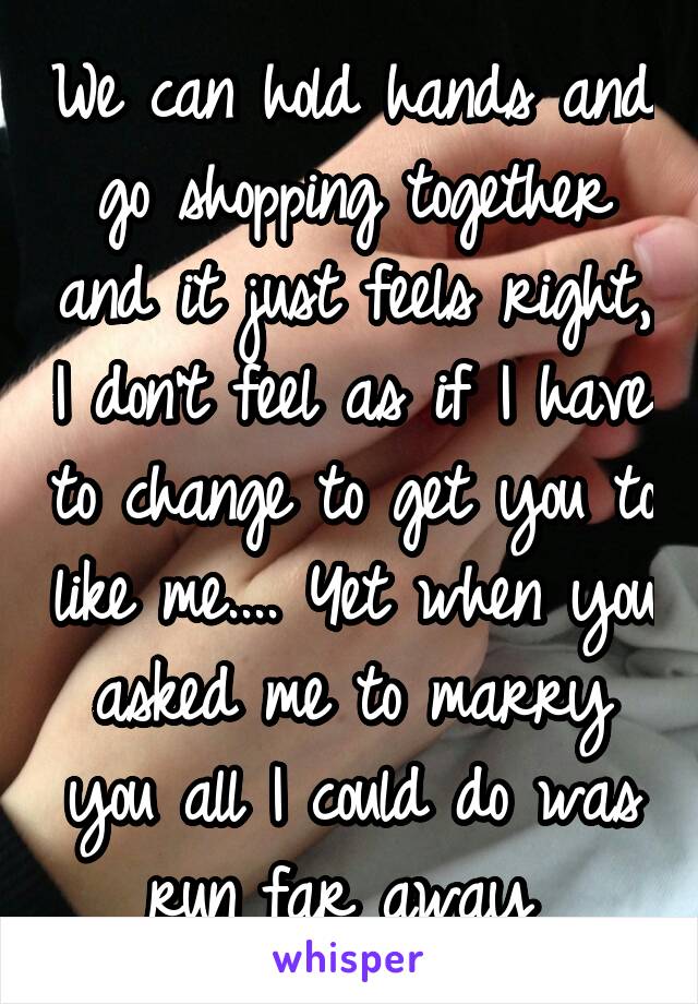 We can hold hands and go shopping together and it just feels right, I don't feel as if I have to change to get you to like me.... Yet when you asked me to marry you all I could do was run far away 