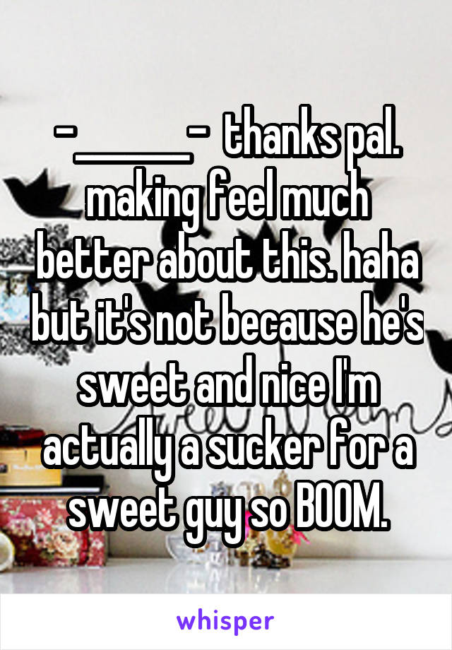 -_______-  thanks pal. making feel much better about this. haha but it's not because he's sweet and nice I'm actually a sucker for a sweet guy so BOOM.