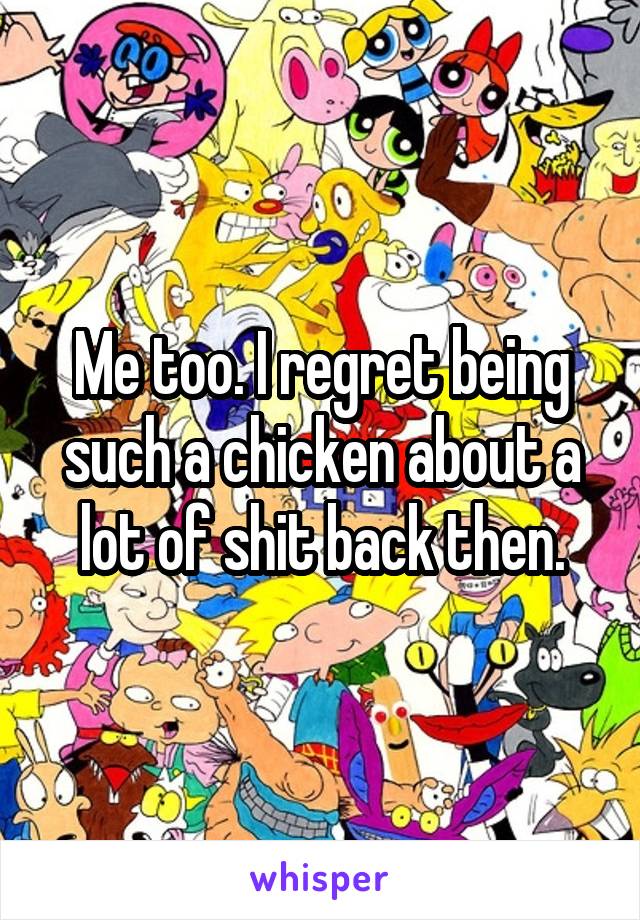 Me too. I regret being such a chicken about a lot of shit back then.