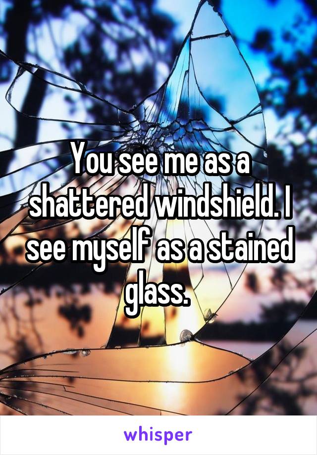 You see me as a shattered windshield. I see myself as a stained glass. 