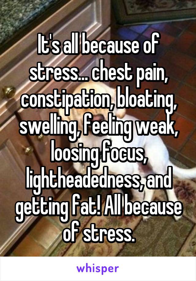 It's all because of stress... chest pain, constipation, bloating, swelling, feeling weak, loosing focus, lightheadedness, and getting fat! All because of stress.