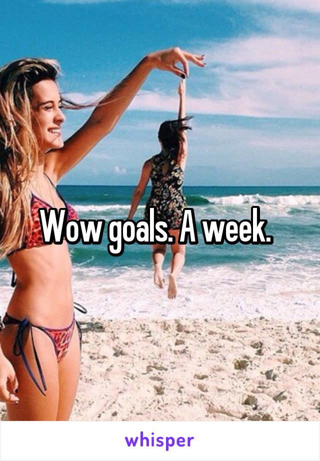 Wow goals. A week.  