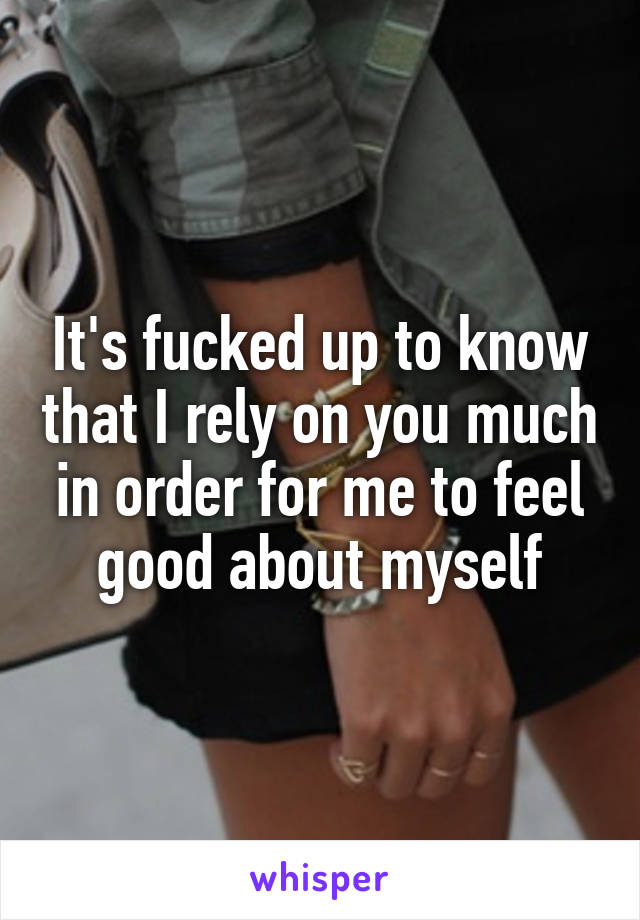 It's fucked up to know that I rely on you much in order for me to feel good about myself