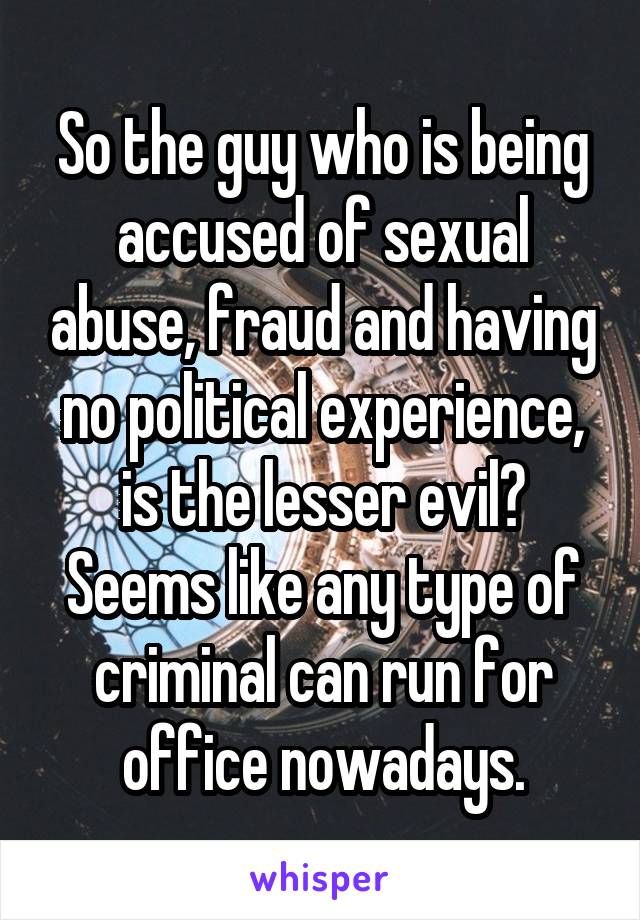 So the guy who is being accused of sexual abuse, fraud and having no political experience, is the lesser evil? Seems like any type of criminal can run for office nowadays.