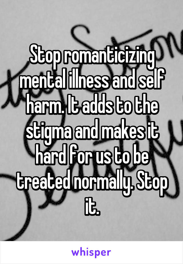 Stop romanticizing mental illness and self harm. It adds to the stigma and makes it hard for us to be treated normally. Stop it.