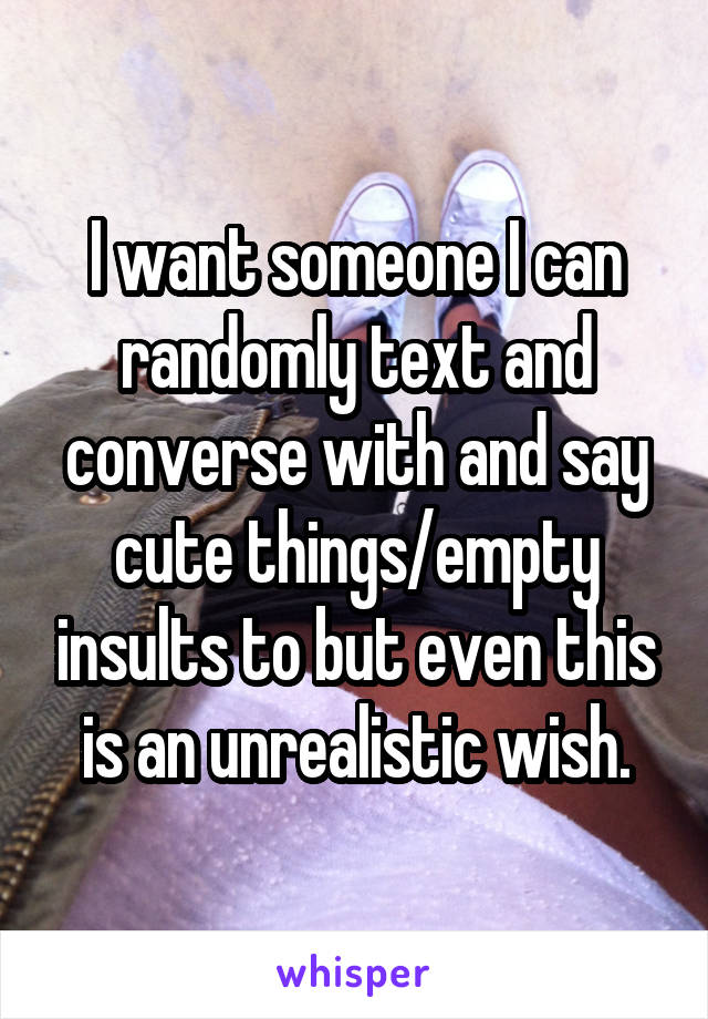 I want someone I can randomly text and converse with and say cute things/empty insults to but even this is an unrealistic wish.