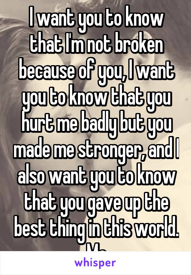 I want you to know that I'm not broken because of you, I want you to know that you hurt me badly but you made me stronger, and I also want you to know that you gave up the best thing in this world.
Me