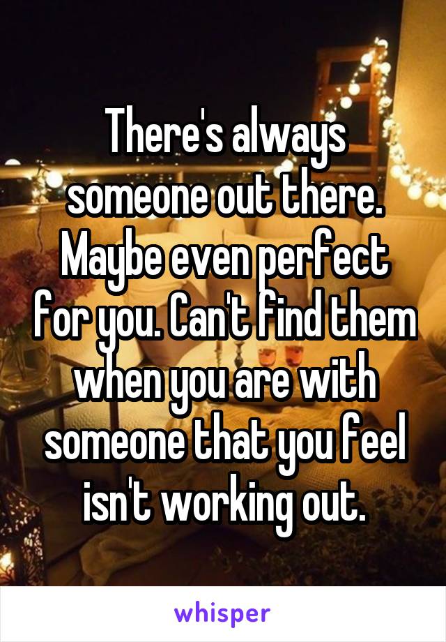 There's always someone out there. Maybe even perfect for you. Can't find them when you are with someone that you feel isn't working out.
