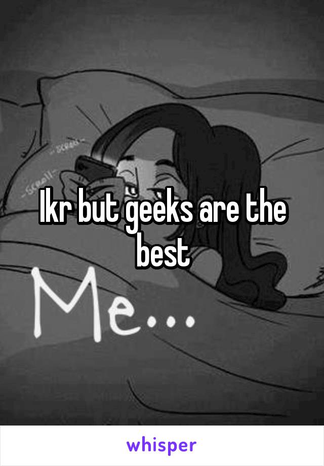 Ikr but geeks are the best