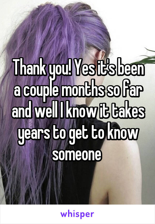 Thank you! Yes it's been a couple months so far and well I know it takes years to get to know someone 