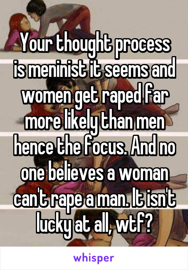 Your thought process is meninist it seems and women get raped far more likely than men hence the focus. And no one believes a woman can't rape a man. It isn't lucky at all, wtf?