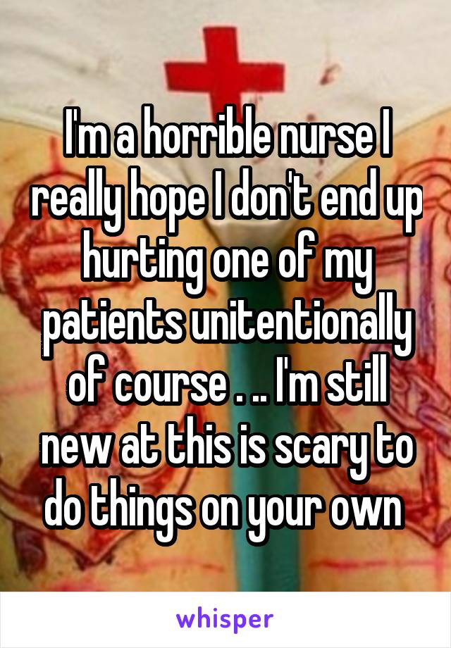 I'm a horrible nurse I really hope I don't end up hurting one of my patients unitentionally of course . .. I'm still new at this is scary to do things on your own 