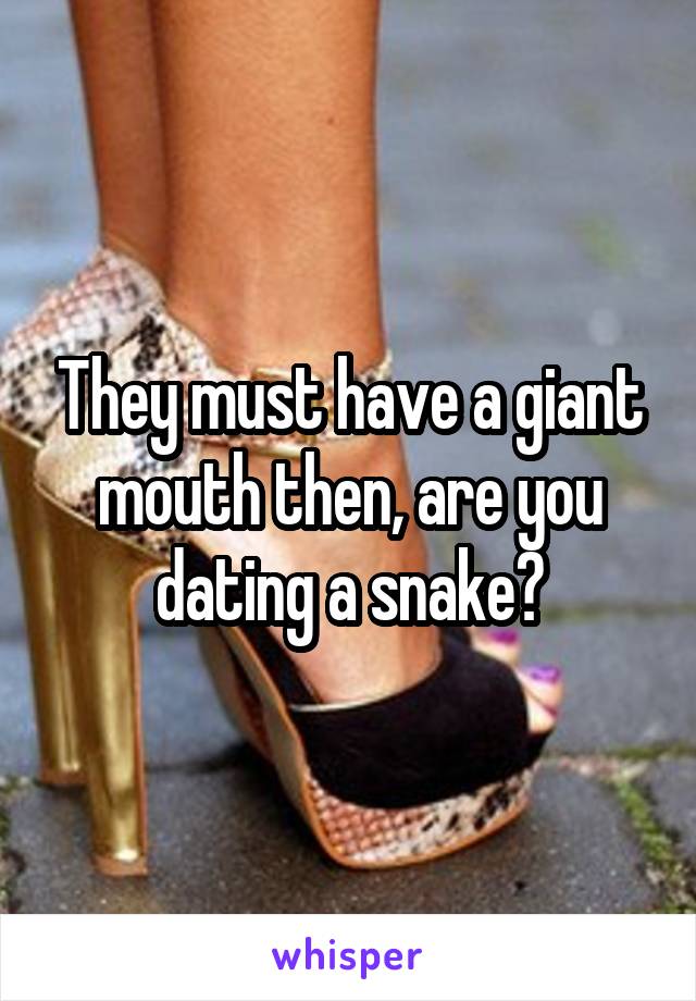 They must have a giant mouth then, are you dating a snake?