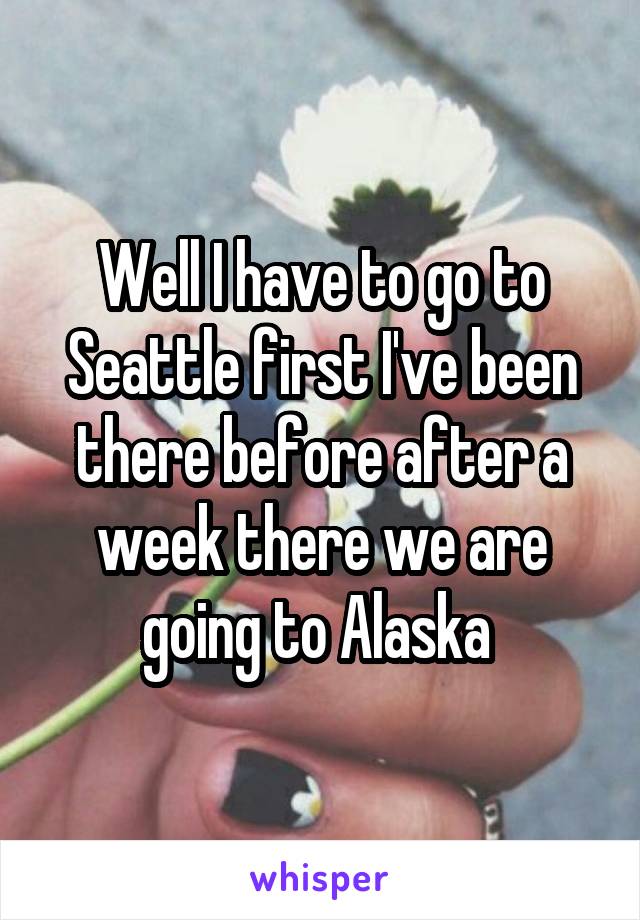 Well I have to go to Seattle first I've been there before after a week there we are going to Alaska 