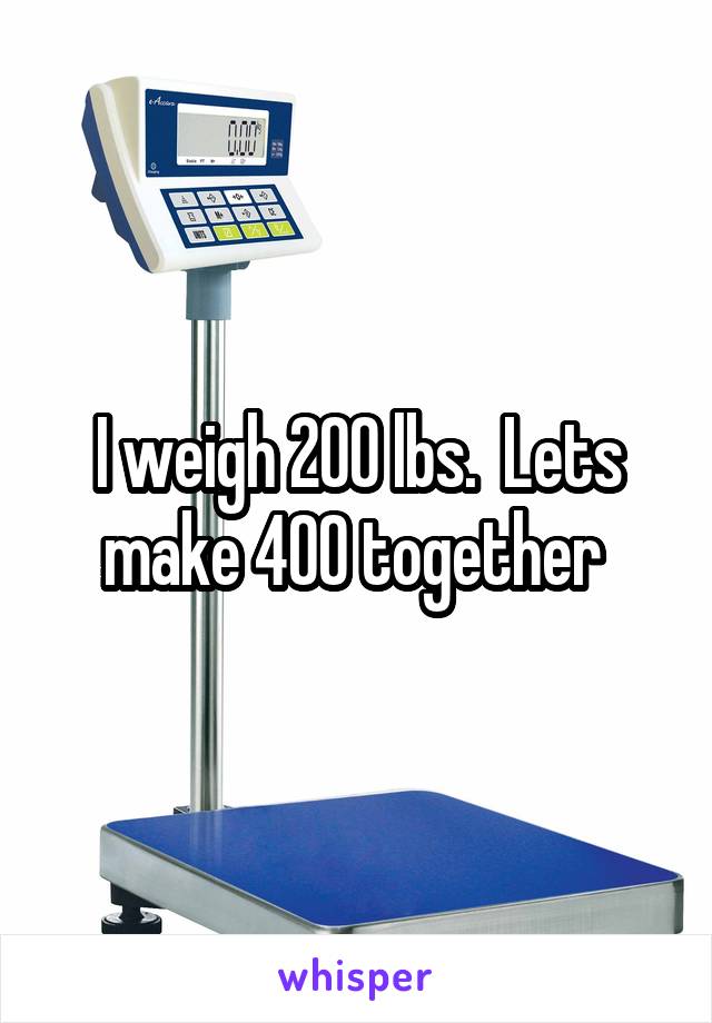 I weigh 200 lbs.  Lets make 400 together 