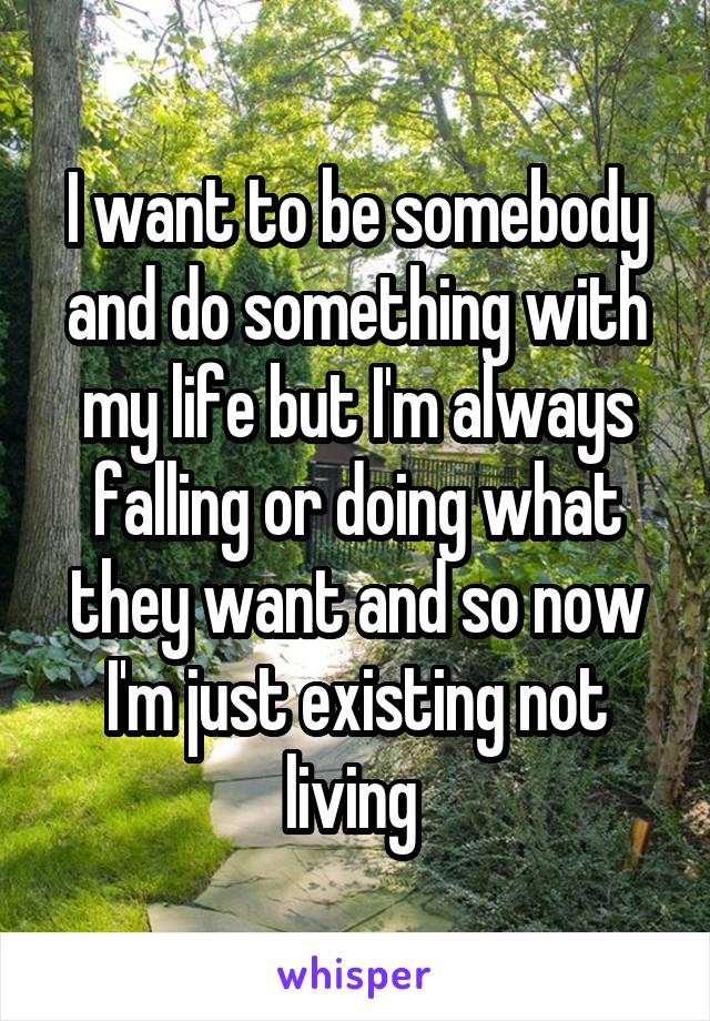 I want to be somebody and do something with my life but I'm always falling or doing what they want and so now I'm just existing not living 