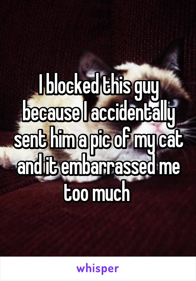 I blocked this guy because I accidentally sent him a pic of my cat and it embarrassed me too much 