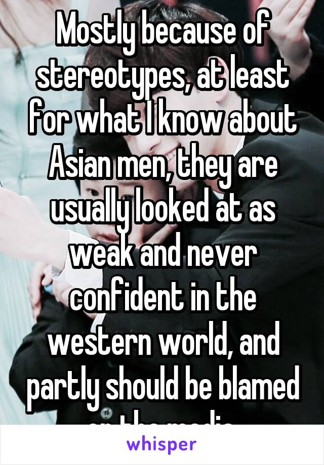 Mostly because of stereotypes, at least for what I know about Asian men, they are usually looked at as weak and never confident in the western world, and partly should be blamed on the media 
