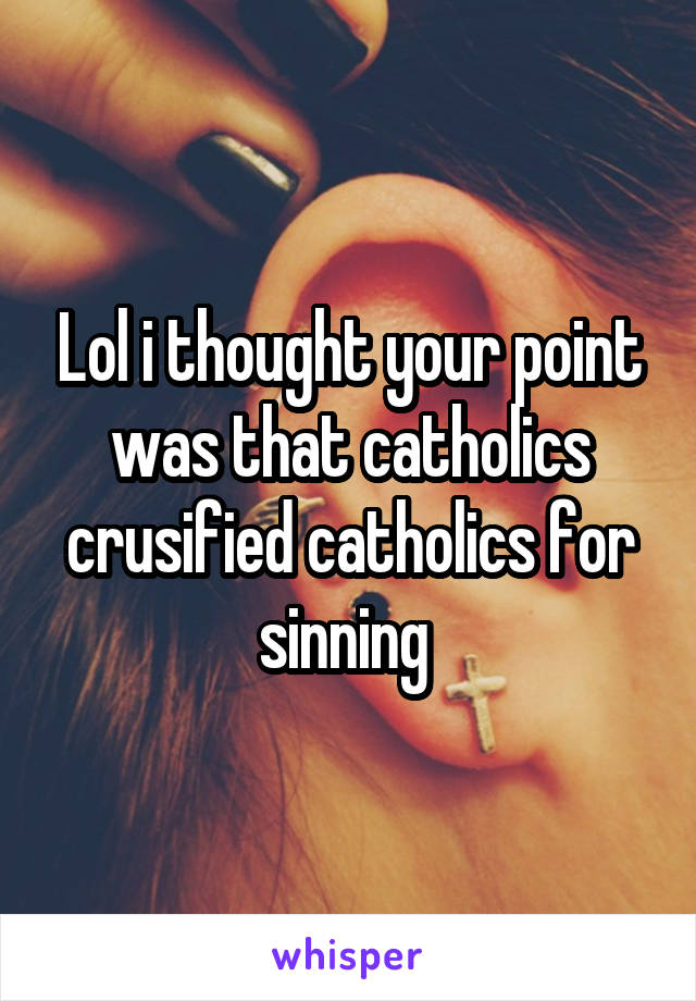 Lol i thought your point was that catholics crusified catholics for sinning 