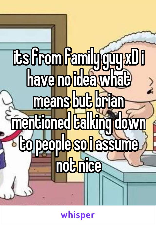 its from family guy xD i have no idea what means but brian mentioned talking down to people so i assume not nice