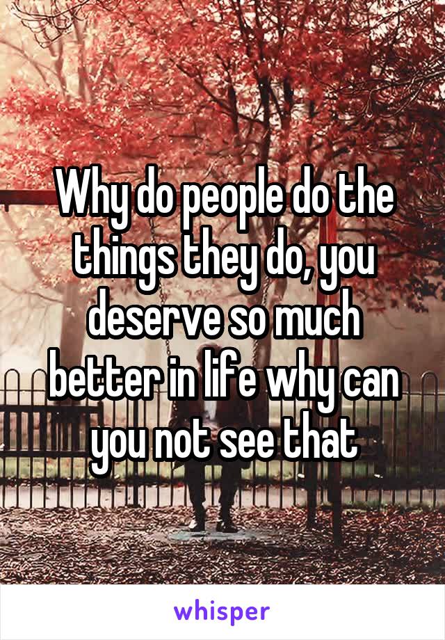 Why do people do the things they do, you deserve so much better in life why can you not see that