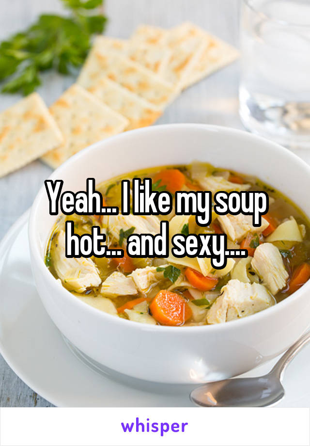 Yeah... I like my soup hot... and sexy....