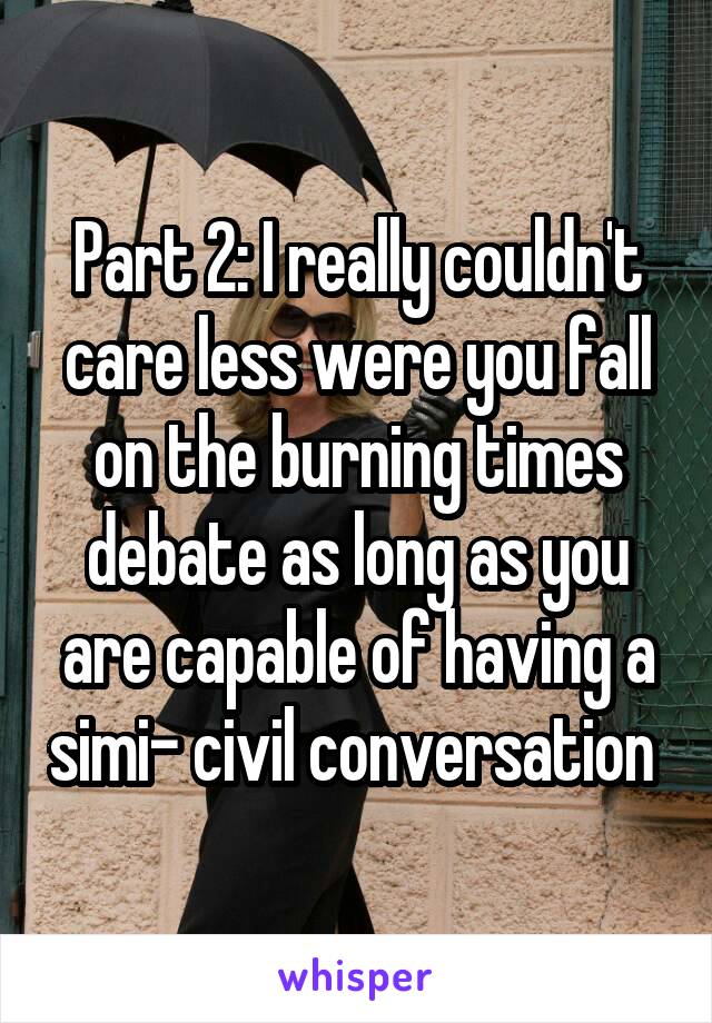 Part 2: I really couldn't care less were you fall on the burning times debate as long as you are capable of having a simi- civil conversation 