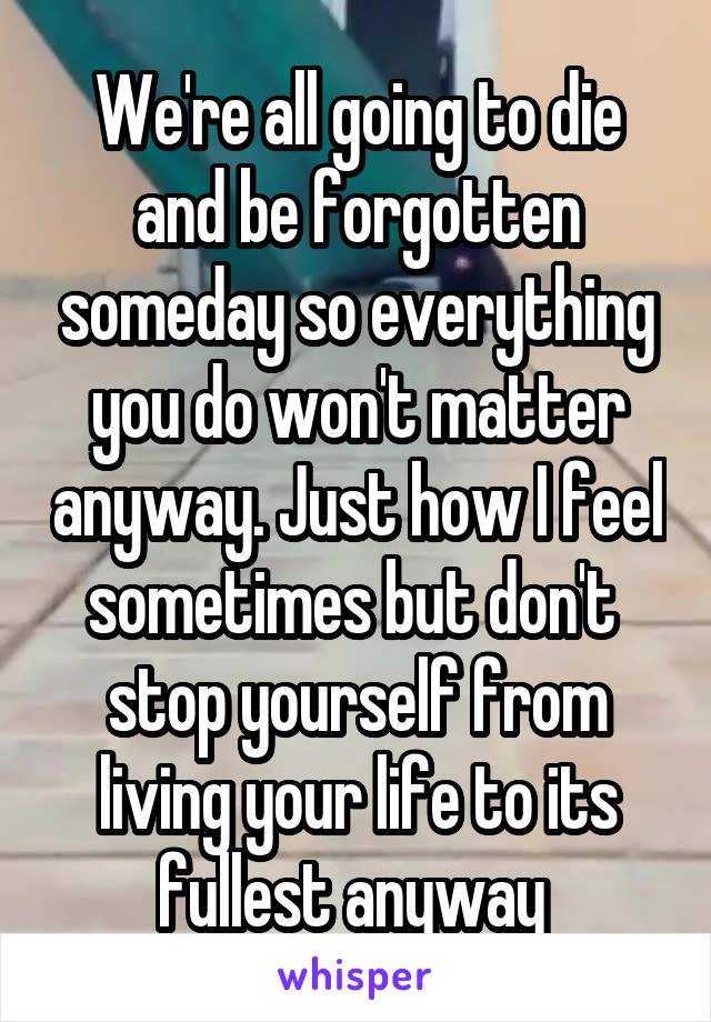 We're all going to die and be forgotten someday so everything you do won't matter anyway. Just how I feel sometimes but don't  stop yourself from living your life to its fullest anyway 