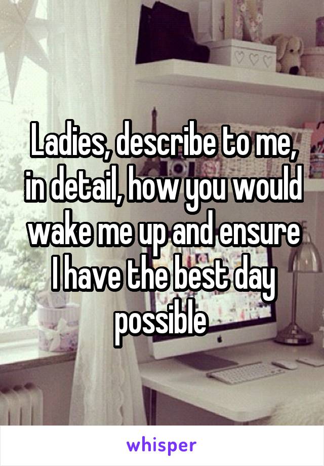 Ladies, describe to me, in detail, how you would wake me up and ensure I have the best day possible 