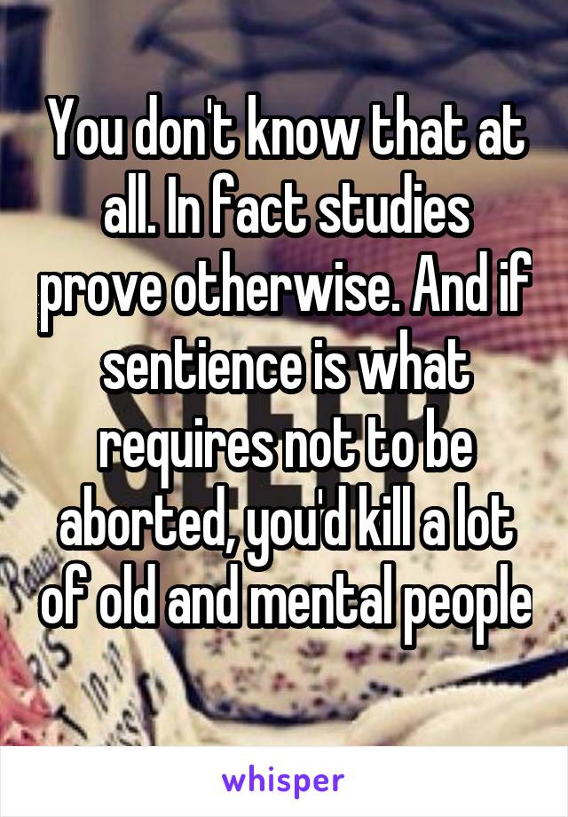 You don't know that at all. In fact studies prove otherwise. And if sentience is what requires not to be aborted, you'd kill a lot of old and mental people 