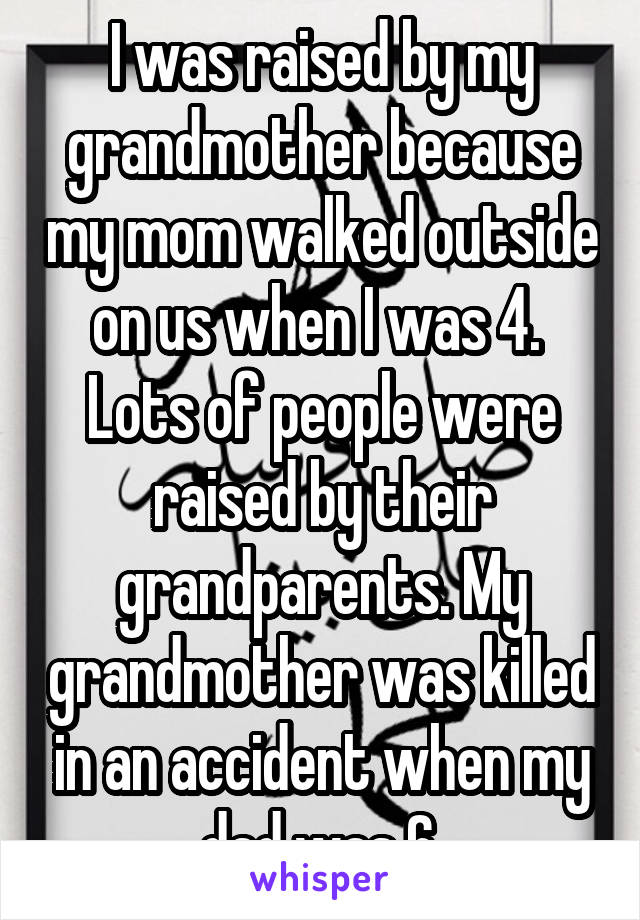 I was raised by my grandmother because my mom walked outside on us when I was 4.  Lots of people were raised by their grandparents. My grandmother was killed in an accident when my dad was 6.