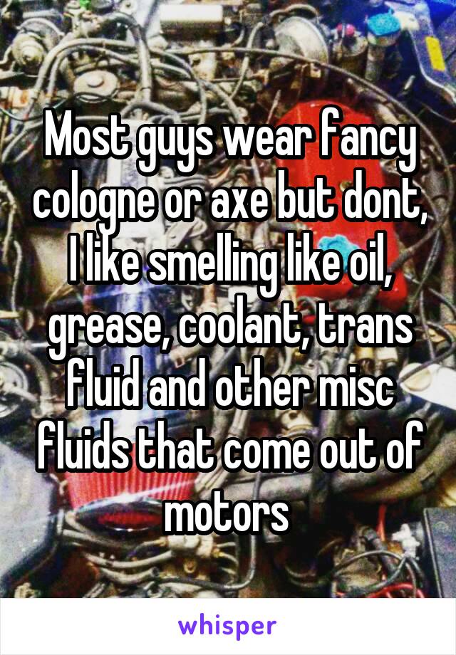 Most guys wear fancy cologne or axe but dont, I like smelling like oil, grease, coolant, trans fluid and other misc fluids that come out of motors 