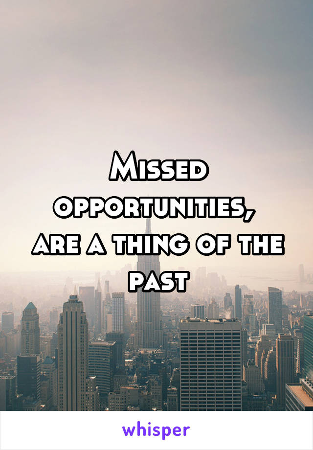Missed opportunities, 
are a thing of the past