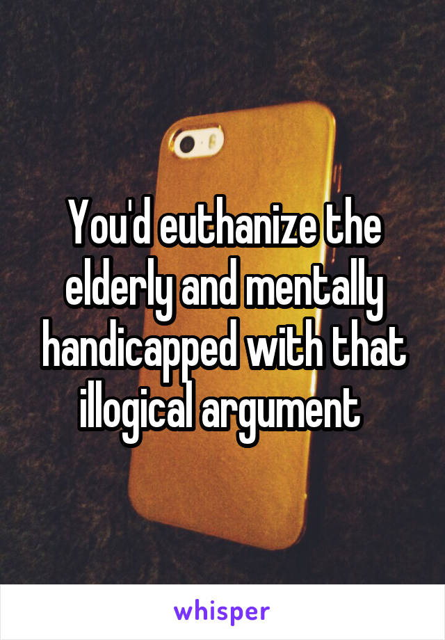 You'd euthanize the elderly and mentally handicapped with that illogical argument 