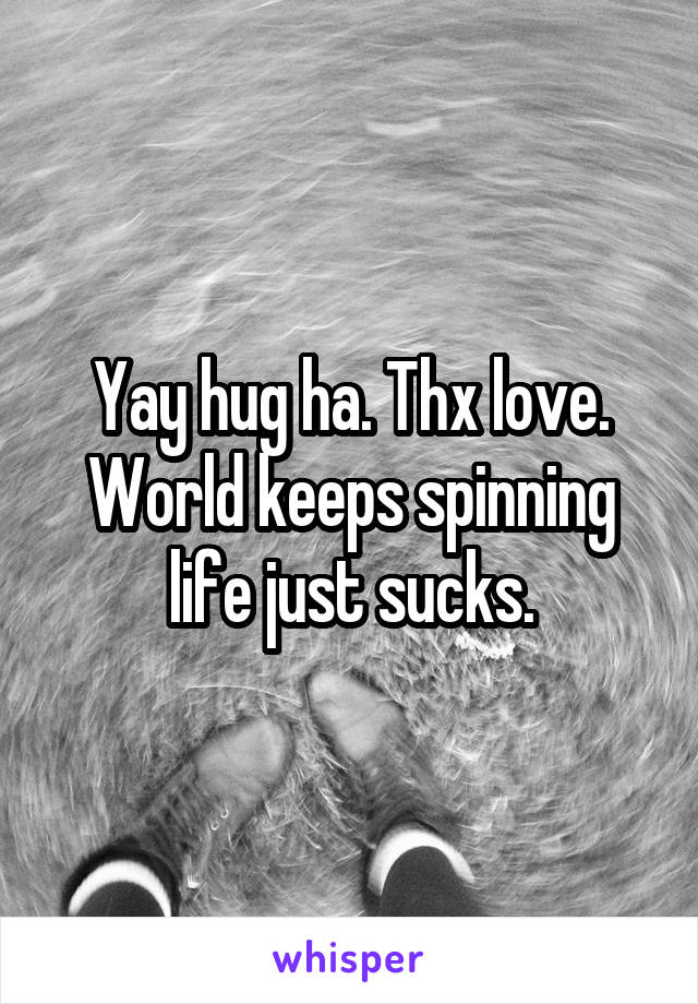 Yay hug ha. Thx love. World keeps spinning life just sucks.