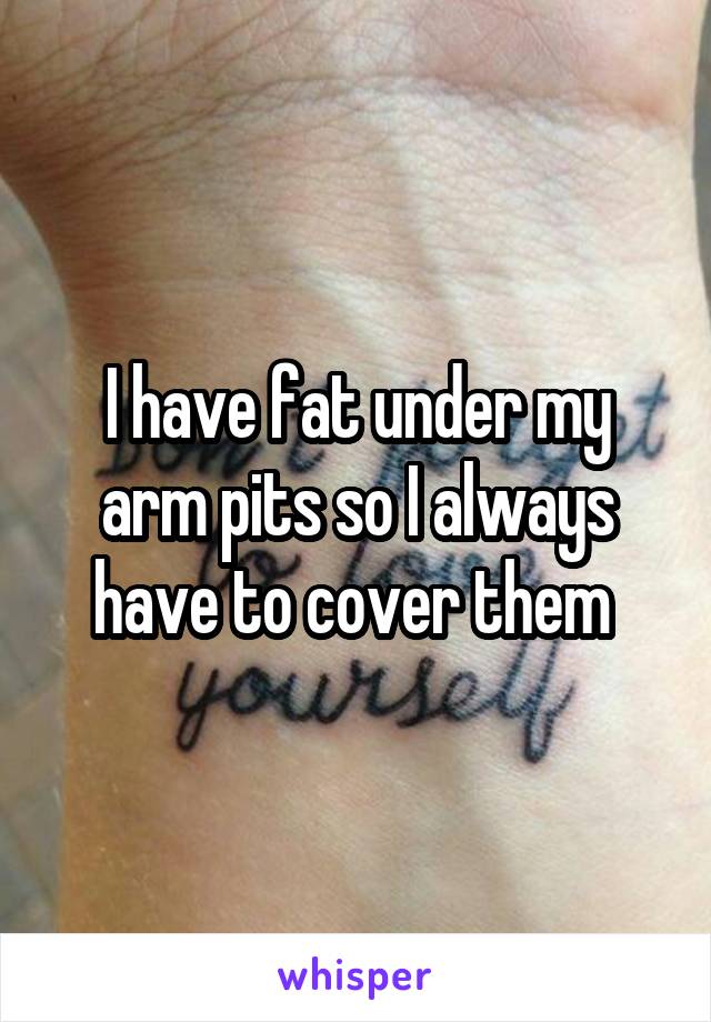 I have fat under my arm pits so I always have to cover them 