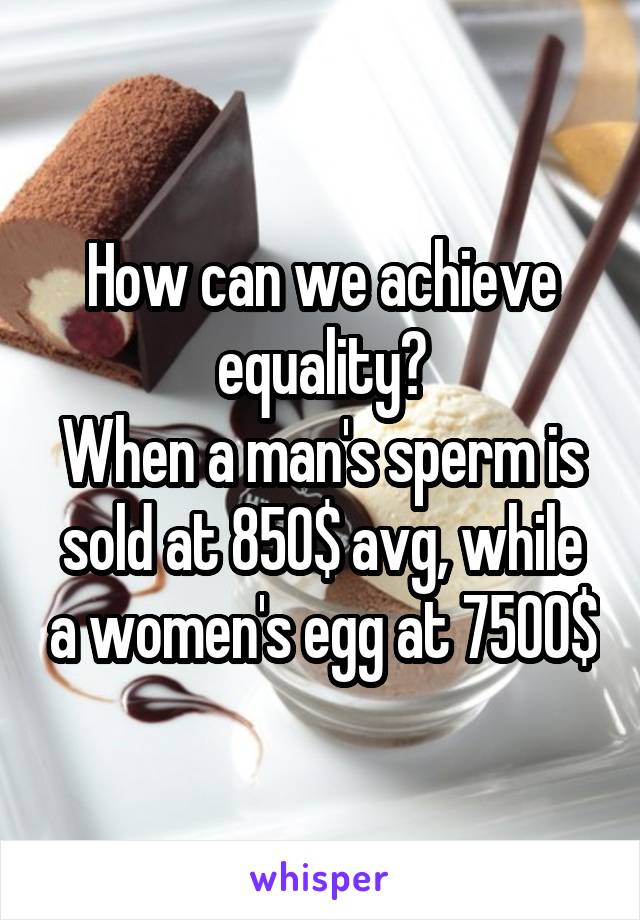 How can we achieve equality?
When a man's sperm is sold at 850$ avg, while a women's egg at 7500$