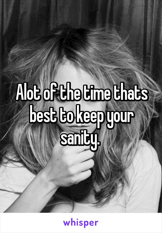 Alot of the time thats best to keep your sanity. 