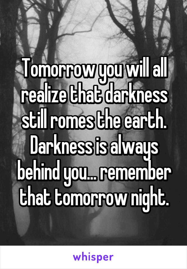Tomorrow you will all realize that darkness still romes the earth. Darkness is always behind you... remember that tomorrow night.