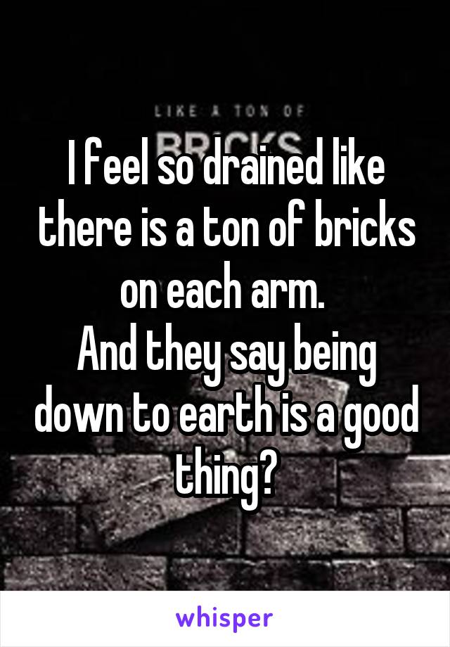 I feel so drained like there is a ton of bricks on each arm. 
And they say being down to earth is a good thing?