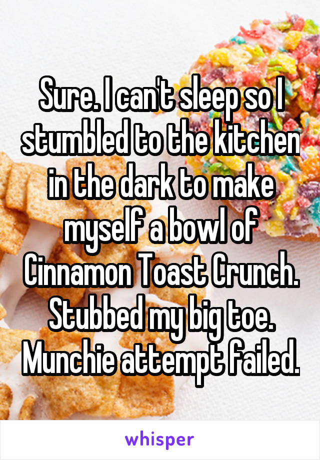 Sure. I can't sleep so I stumbled to the kitchen in the dark to make myself a bowl of Cinnamon Toast Crunch. Stubbed my big toe. Munchie attempt failed.