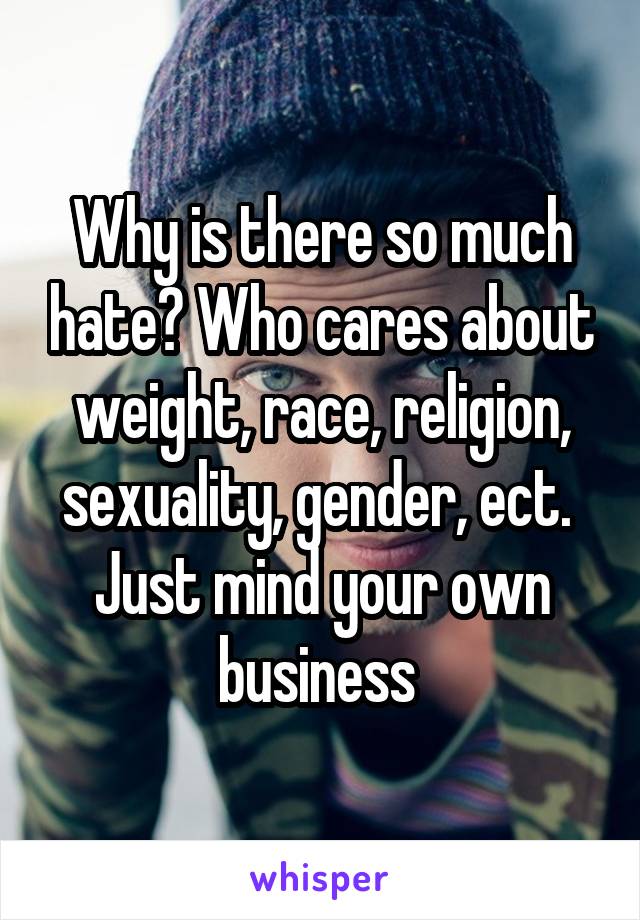 Why is there so much hate? Who cares about weight, race, religion, sexuality, gender, ect. 
Just mind your own business 